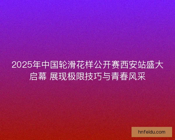 2025年中国轮滑花样公开赛西安站盛大启幕 展现极限技巧与青春风采