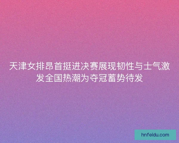 天津女排昂首挺进决赛展现韧性与士气激发全国热潮为夺冠蓄势待发