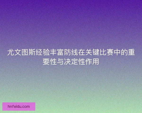 尤文图斯经验丰富防线在关键比赛中的重要性与决定性作用
