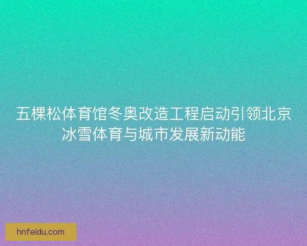 五棵松体育馆冬奥改造工程启动引领北京冰雪体育与城市发展新动能